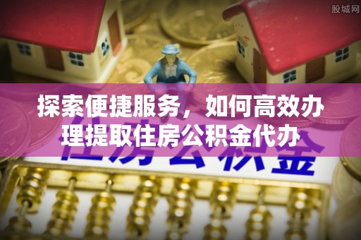 云阳探索便捷服务，如何高效办理提取住房公积金代办